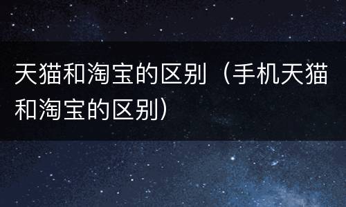 天猫和淘宝的区别（手机天猫和淘宝的区别）
