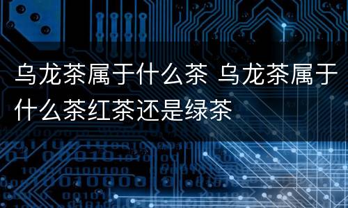 乌龙茶属于什么茶 乌龙茶属于什么茶红茶还是绿茶