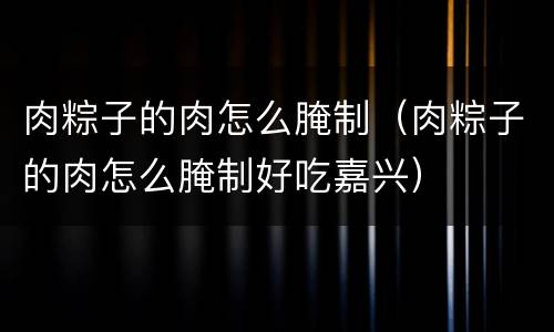 肉粽子的肉怎么腌制（肉粽子的肉怎么腌制好吃嘉兴）