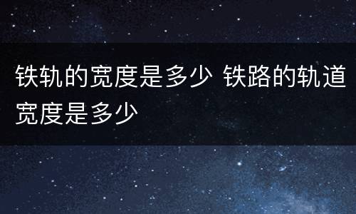 铁轨的宽度是多少 铁路的轨道宽度是多少