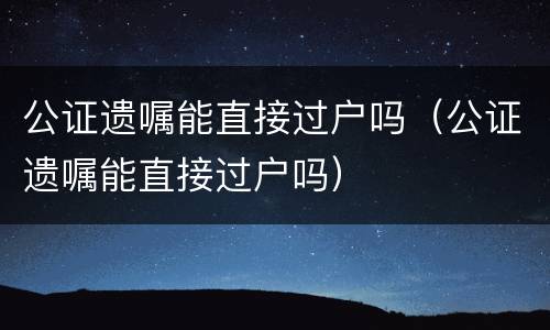 公证遗嘱能直接过户吗（公证遗嘱能直接过户吗）