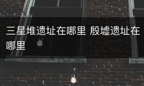 三星堆遗址在哪里 殷墟遗址在哪里