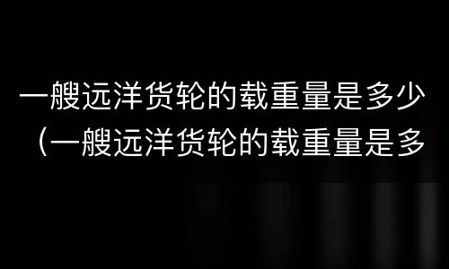 一艘远洋货轮的载重量是多少（一艘远洋货轮的载重量是多少）