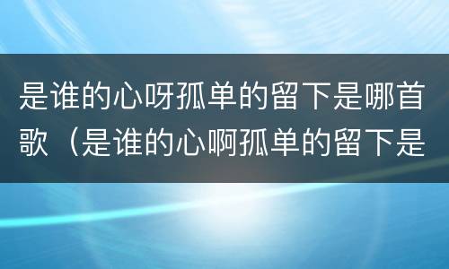 是谁的心呀孤单的留下是哪首歌（是谁的心啊孤单的留下是什么歌词）