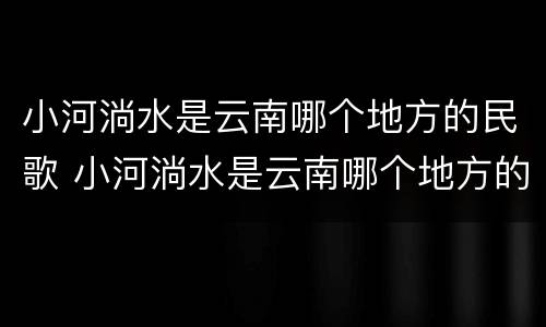 小河淌水是云南哪个地方的民歌 小河淌水是云南哪个地方的民歌阿鲁阿卓