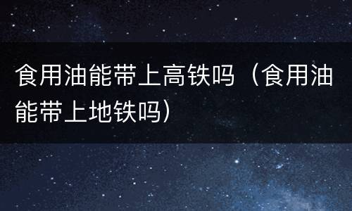 食用油能带上高铁吗（食用油能带上地铁吗）