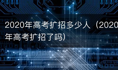 2020年高考扩招多少人（2020年高考扩招了吗）