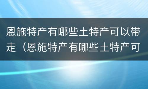 恩施特产有哪些土特产可以带走（恩施特产有哪些土特产可以带走吃的）