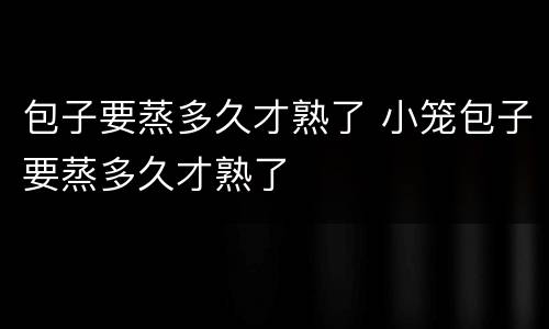包子要蒸多久才熟了 小笼包子要蒸多久才熟了