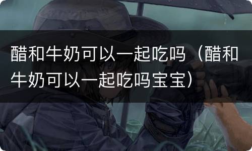 醋和牛奶可以一起吃吗（醋和牛奶可以一起吃吗宝宝）