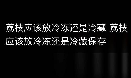 荔枝应该放冷冻还是冷藏 荔枝应该放冷冻还是冷藏保存