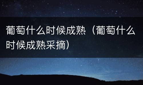 葡萄什么时候成熟（葡萄什么时候成熟采摘）
