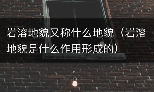 岩溶地貌又称什么地貌（岩溶地貌是什么作用形成的）