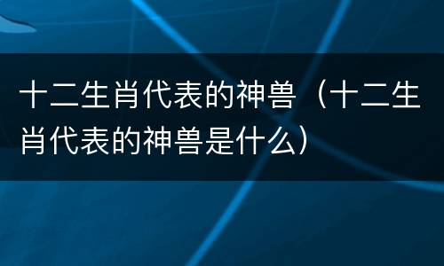 十二生肖代表的神兽（十二生肖代表的神兽是什么）