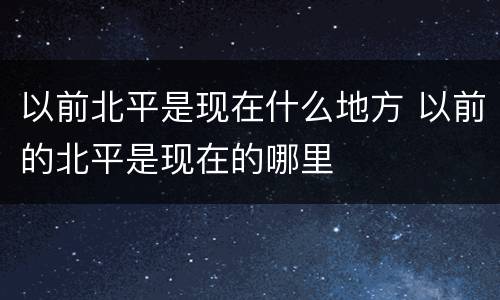 以前北平是现在什么地方 以前的北平是现在的哪里
