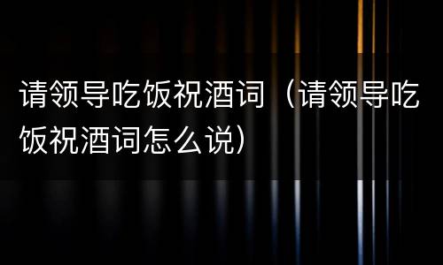 请领导吃饭祝酒词（请领导吃饭祝酒词怎么说）