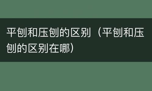 平刨和压刨的区别（平刨和压刨的区别在哪）