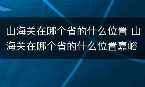 山海关在哪个省的什么位置 山海关在哪个省的什么位置嘉峪关