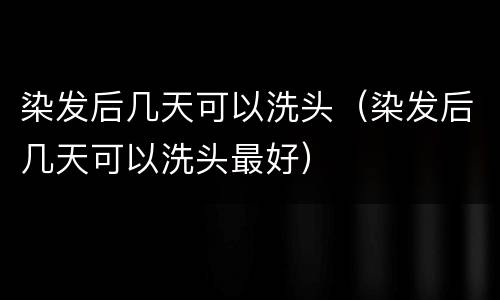 染发后几天可以洗头（染发后几天可以洗头最好）