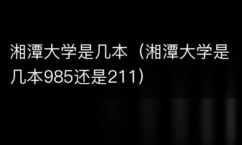 湘潭大学是几本（湘潭大学是几本985还是211）