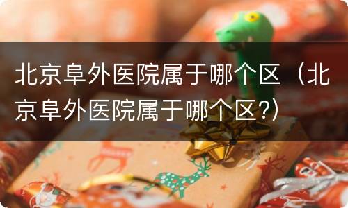 北京阜外医院属于哪个区（北京阜外医院属于哪个区?）