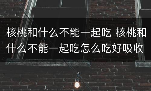 核桃和什么不能一起吃 核桃和什么不能一起吃怎么吃好吸收