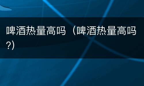 啤酒热量高吗（啤酒热量高吗?）