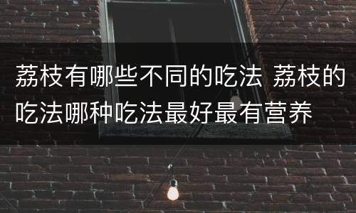 荔枝有哪些不同的吃法 荔枝的吃法哪种吃法最好最有营养