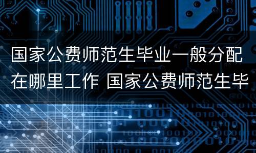 国家公费师范生毕业一般分配在哪里工作 国家公费师范生毕业一般分配什么工作
