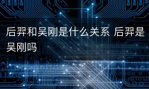 后羿和吴刚是什么关系 后羿是吴刚吗