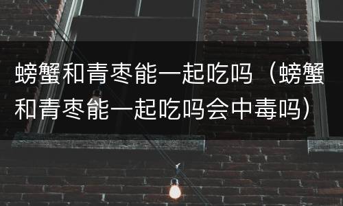 螃蟹和青枣能一起吃吗（螃蟹和青枣能一起吃吗会中毒吗）