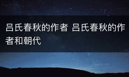 吕氏春秋的作者 吕氏春秋的作者和朝代