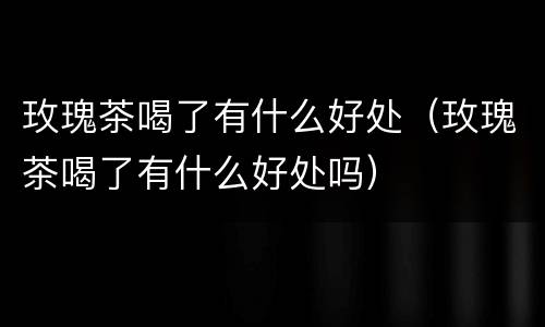 玫瑰茶喝了有什么好处（玫瑰茶喝了有什么好处吗）