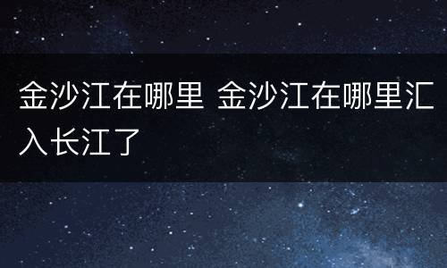 金沙江在哪里 金沙江在哪里汇入长江了