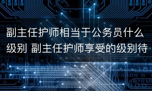 副主任护师相当于公务员什么级别 副主任护师享受的级别待遇