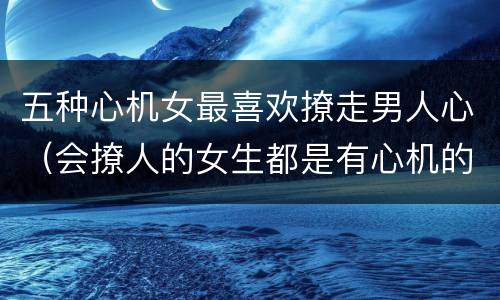 五种心机女最喜欢撩走男人心（会撩人的女生都是有心机的吗）