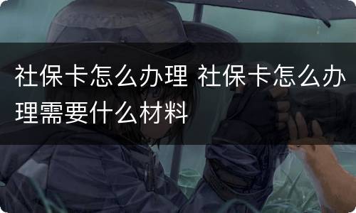 社保卡怎么办理 社保卡怎么办理需要什么材料