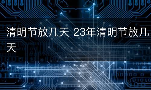 清明节放几天 23年清明节放几天