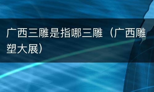 广西三雕是指哪三雕（广西雕塑大展）