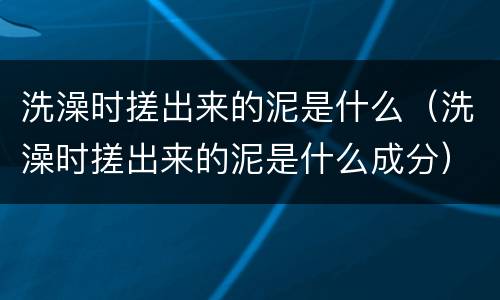 洗澡时搓出来的泥是什么（洗澡时搓出来的泥是什么成分）