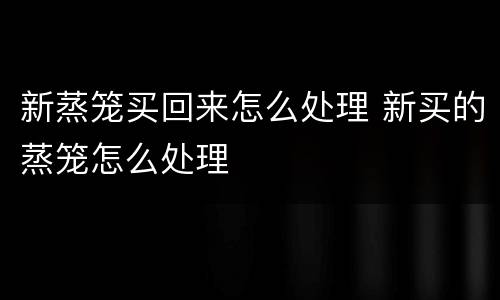 新蒸笼买回来怎么处理 新买的蒸笼怎么处理