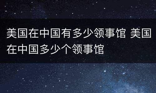 美国在中国有多少领事馆 美国在中国多少个领事馆