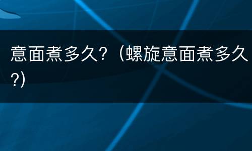 意面煮多久?（螺旋意面煮多久?）