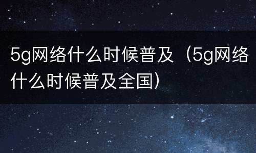5g网络什么时候普及（5g网络什么时候普及全国）