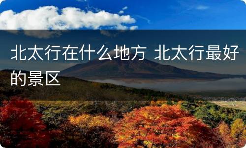 北太行在什么地方 北太行最好的景区
