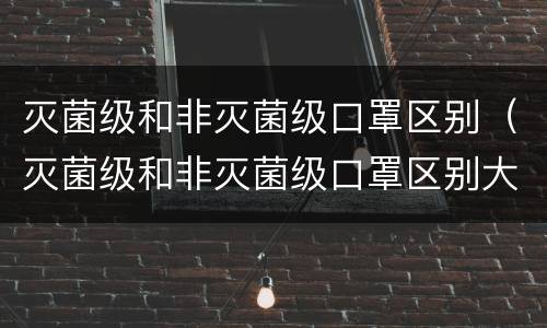 灭菌级和非灭菌级口罩区别（灭菌级和非灭菌级口罩区别大吗）