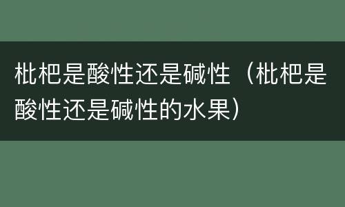 枇杷是酸性还是碱性（枇杷是酸性还是碱性的水果）