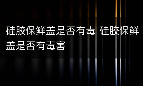 硅胶保鲜盖是否有毒 硅胶保鲜盖是否有毒害