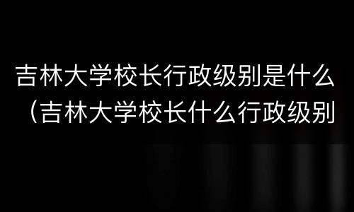 吉林大学校长行政级别是什么（吉林大学校长什么行政级别?）