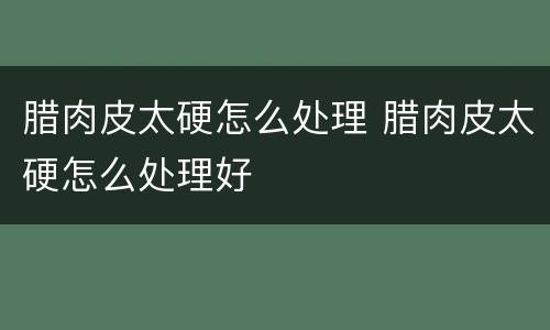 腊肉皮太硬怎么处理 腊肉皮太硬怎么处理好